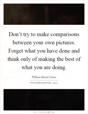 Don’t try to make comparisons between your own pictures. Forget what you have done and think only of making the best of what you are doing Picture Quote #1