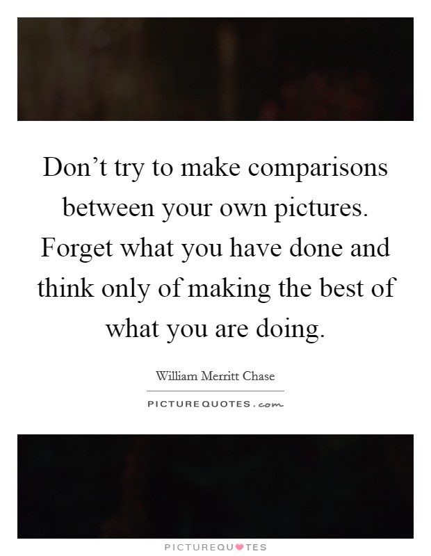 Don't try to make comparisons between your own pictures. Forget what you have done and think only of making the best of what you are doing. Picture Quote #1