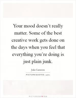 Your mood doesn’t really matter. Some of the best creative work gets done on the days when you feel that everything you’re doing is just plain junk Picture Quote #1