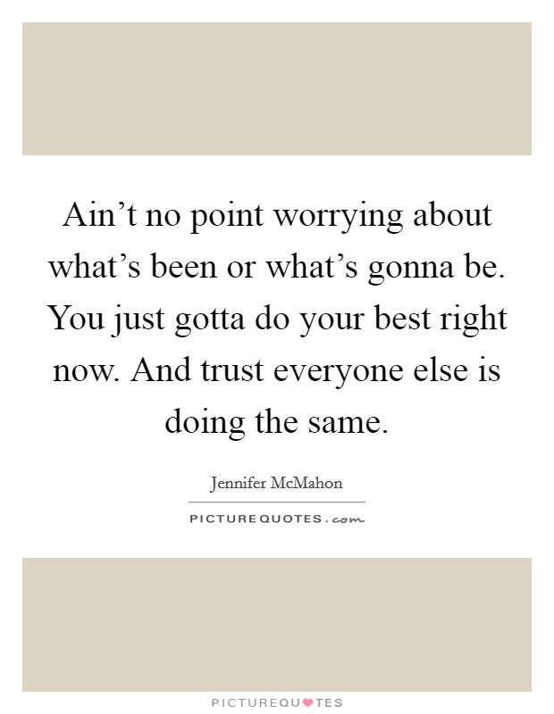 Ain't no point worrying about what's been or what's gonna be. You just gotta do your best right now. And trust everyone else is doing the same. Picture Quote #1