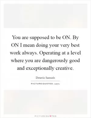 You are supposed to be ON. By ON I mean doing your very best work always. Operating at a level where you are dangerously good and exceptionally creative Picture Quote #1