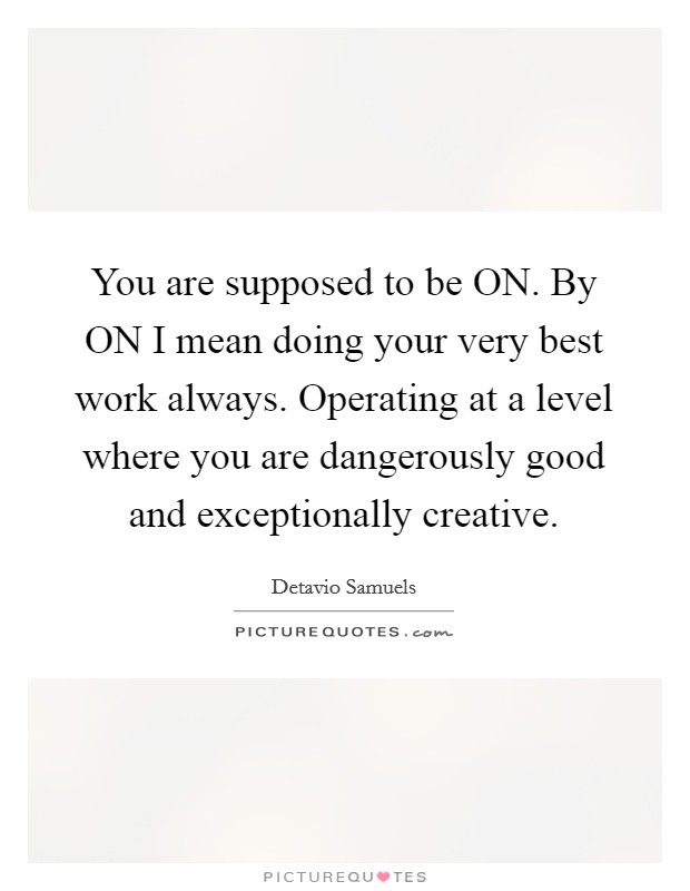 You are supposed to be ON. By ON I mean doing your very best work always. Operating at a level where you are dangerously good and exceptionally creative. Picture Quote #1