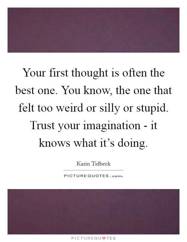 Your first thought is often the best one. You know, the one that felt too weird or silly or stupid. Trust your imagination - it knows what it's doing. Picture Quote #1