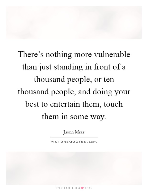 There's nothing more vulnerable than just standing in front of a thousand people, or ten thousand people, and doing your best to entertain them, touch them in some way. Picture Quote #1