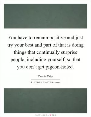 You have to remain positive and just try your best and part of that is doing things that continually surprise people, including yourself, so that you don’t get pigeon-holed Picture Quote #1