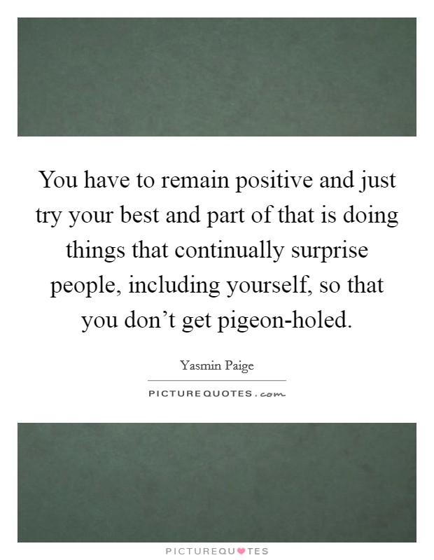 You have to remain positive and just try your best and part of that is doing things that continually surprise people, including yourself, so that you don't get pigeon-holed. Picture Quote #1