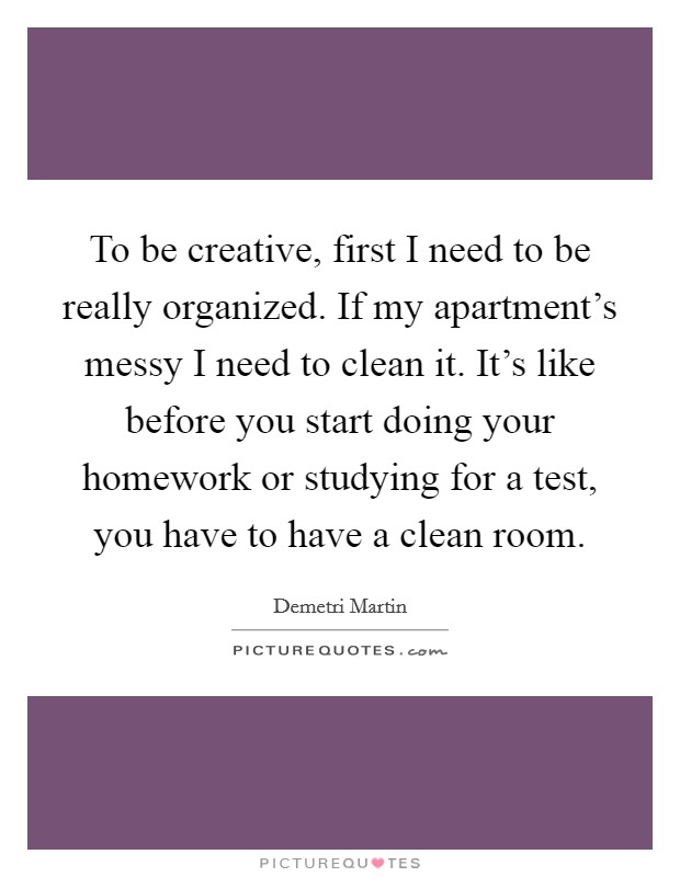To be creative, first I need to be really organized. If my apartment's messy I need to clean it. It's like before you start doing your homework or studying for a test, you have to have a clean room. Picture Quote #1