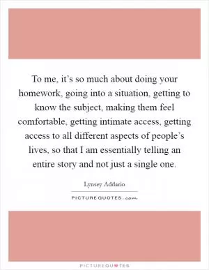 To me, it’s so much about doing your homework, going into a situation, getting to know the subject, making them feel comfortable, getting intimate access, getting access to all different aspects of people’s lives, so that I am essentially telling an entire story and not just a single one Picture Quote #1