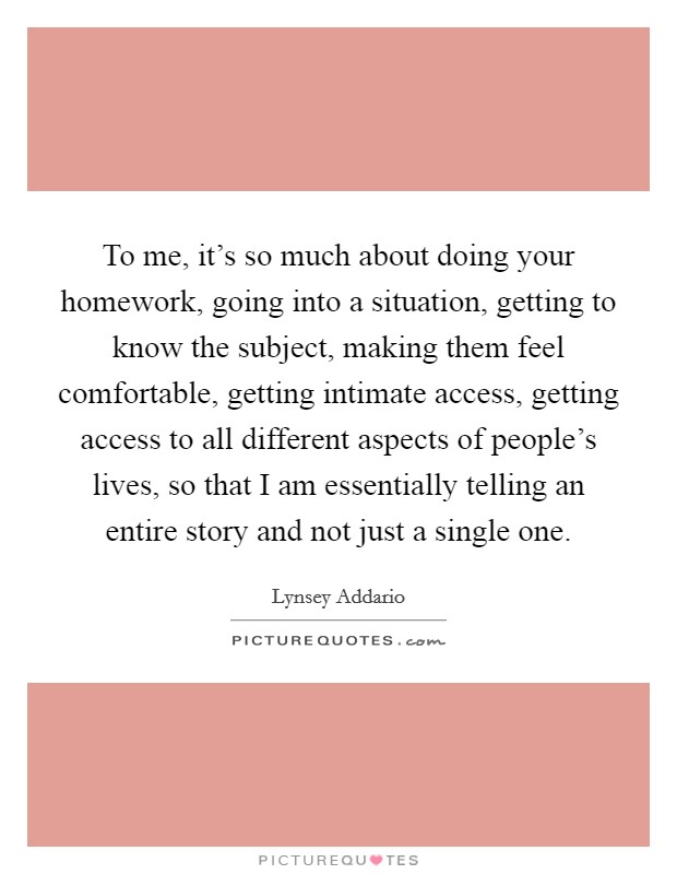 To me, it's so much about doing your homework, going into a situation, getting to know the subject, making them feel comfortable, getting intimate access, getting access to all different aspects of people's lives, so that I am essentially telling an entire story and not just a single one. Picture Quote #1