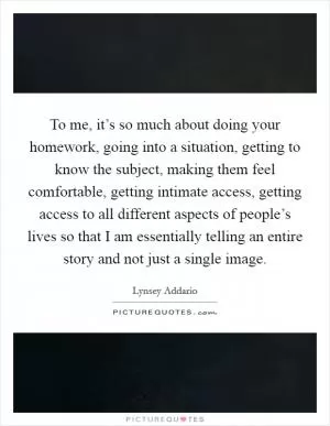 To me, it’s so much about doing your homework, going into a situation, getting to know the subject, making them feel comfortable, getting intimate access, getting access to all different aspects of people’s lives so that I am essentially telling an entire story and not just a single image Picture Quote #1