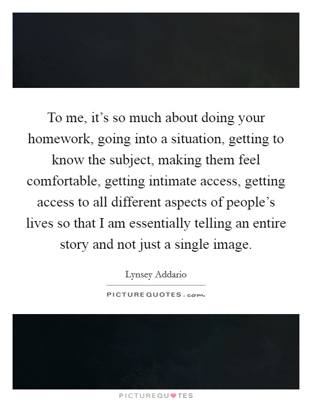 To me, it's so much about doing your homework, going into a situation, getting to know the subject, making them feel comfortable, getting intimate access, getting access to all different aspects of people's lives so that I am essentially telling an entire story and not just a single image. Picture Quote #1