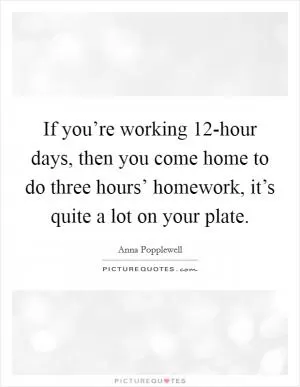 If you’re working 12-hour days, then you come home to do three hours’ homework, it’s quite a lot on your plate Picture Quote #1