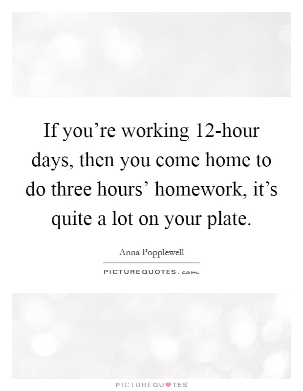 If you're working 12-hour days, then you come home to do three hours' homework, it's quite a lot on your plate. Picture Quote #1