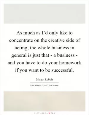 As much as I’d only like to concentrate on the creative side of acting, the whole business in general is just that - a business - and you have to do your homework if you want to be successful Picture Quote #1