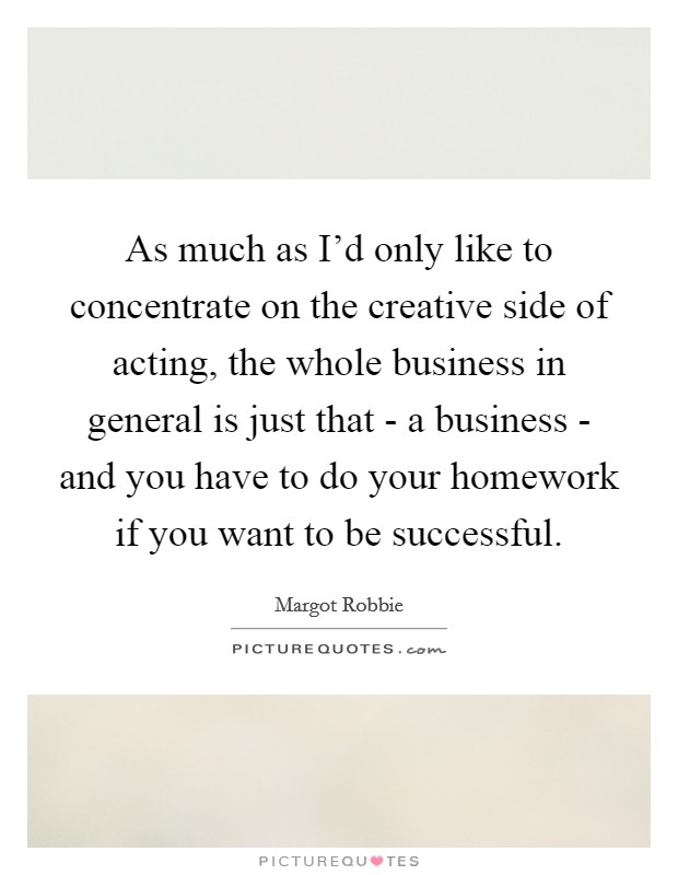 As much as I'd only like to concentrate on the creative side of acting, the whole business in general is just that - a business - and you have to do your homework if you want to be successful. Picture Quote #1