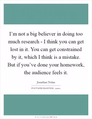 I’m not a big believer in doing too much research - I think you can get lost in it. You can get constrained by it, which I think is a mistake. But if you’ve done your homework, the audience feels it Picture Quote #1
