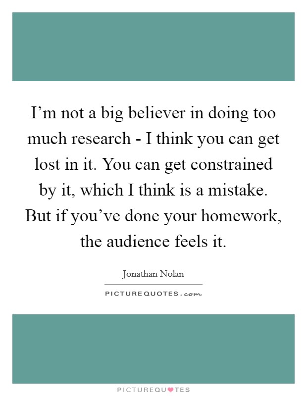 I'm not a big believer in doing too much research - I think you can get lost in it. You can get constrained by it, which I think is a mistake. But if you've done your homework, the audience feels it. Picture Quote #1