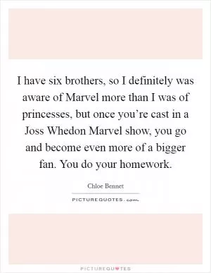 I have six brothers, so I definitely was aware of Marvel more than I was of princesses, but once you’re cast in a Joss Whedon Marvel show, you go and become even more of a bigger fan. You do your homework Picture Quote #1