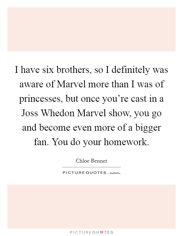 I have six brothers, so I definitely was aware of Marvel more than I was of princesses, but once you're cast in a Joss Whedon Marvel show, you go and become even more of a bigger fan. You do your homework. Picture Quote #1