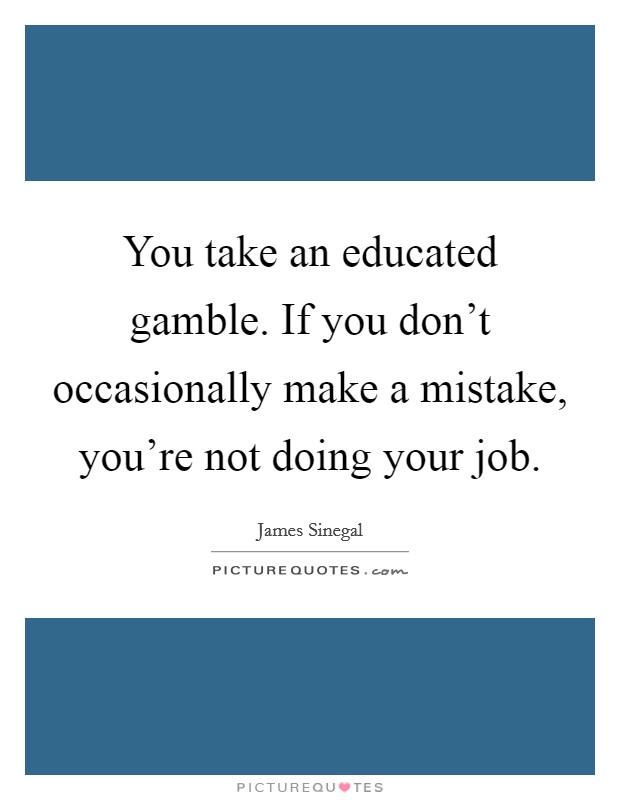You take an educated gamble. If you don't occasionally make a mistake, you're not doing your job. Picture Quote #1