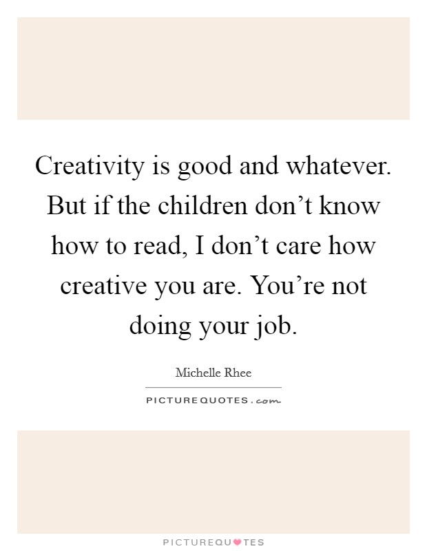 Creativity is good and whatever. But if the children don't know how to read, I don't care how creative you are. You're not doing your job. Picture Quote #1
