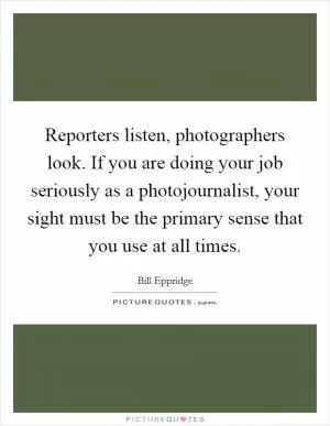 Reporters listen, photographers look. If you are doing your job seriously as a photojournalist, your sight must be the primary sense that you use at all times Picture Quote #1