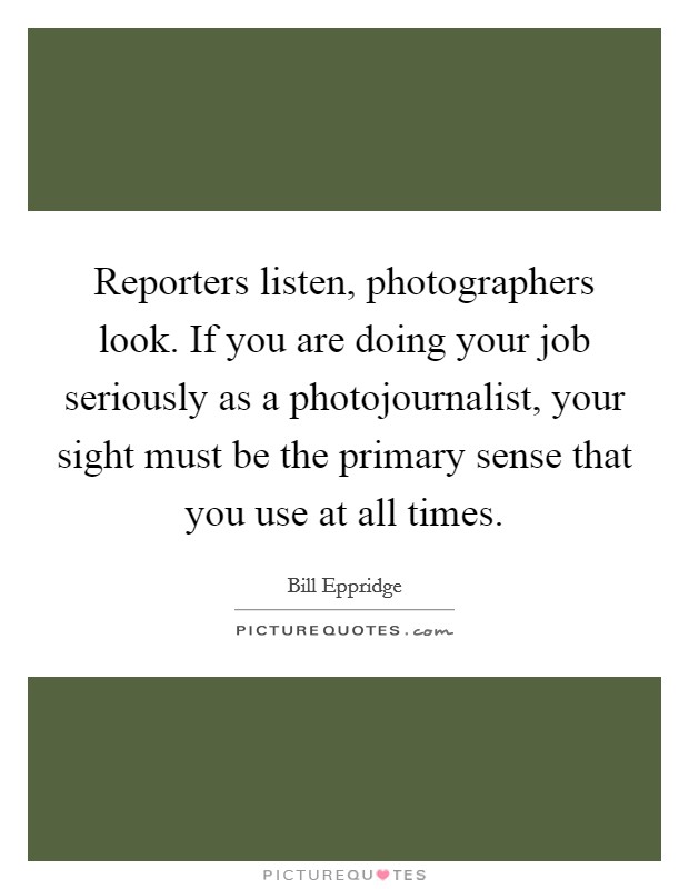 Reporters listen, photographers look. If you are doing your job seriously as a photojournalist, your sight must be the primary sense that you use at all times. Picture Quote #1