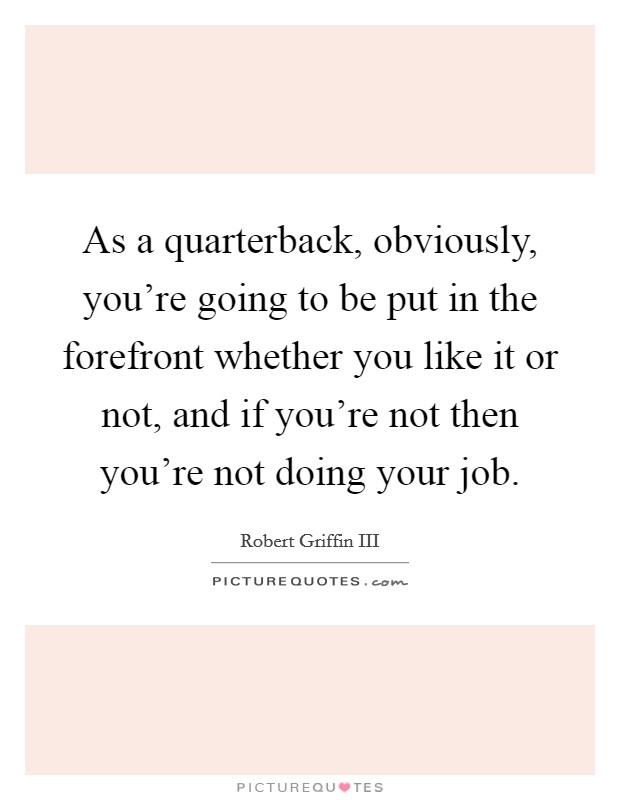 As a quarterback, obviously, you're going to be put in the forefront whether you like it or not, and if you're not then you're not doing your job. Picture Quote #1