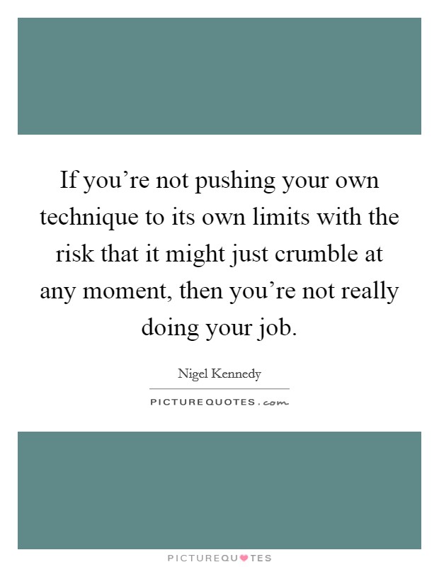 If you're not pushing your own technique to its own limits with the risk that it might just crumble at any moment, then you're not really doing your job. Picture Quote #1