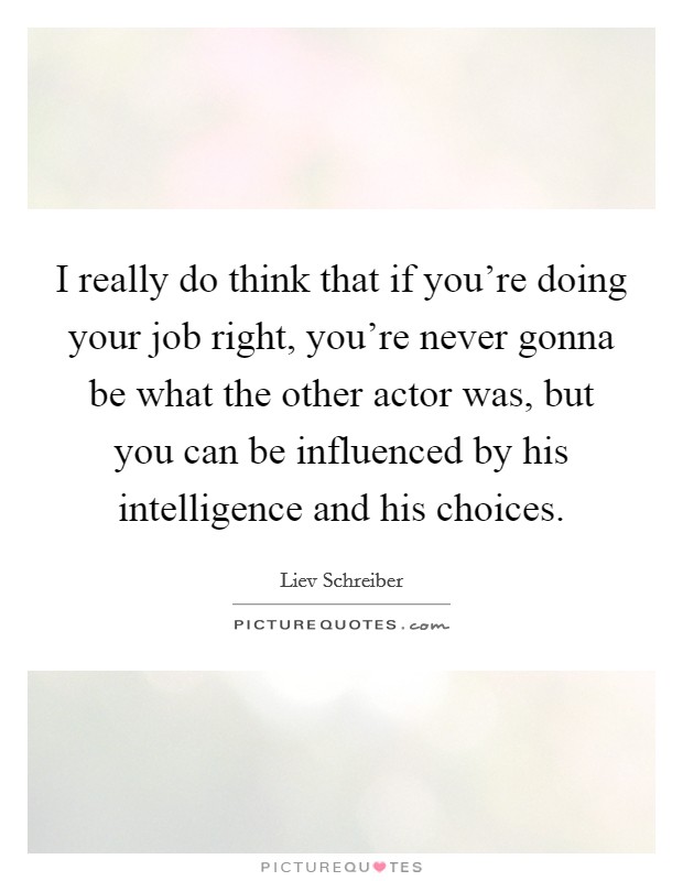 I really do think that if you're doing your job right, you're never gonna be what the other actor was, but you can be influenced by his intelligence and his choices. Picture Quote #1