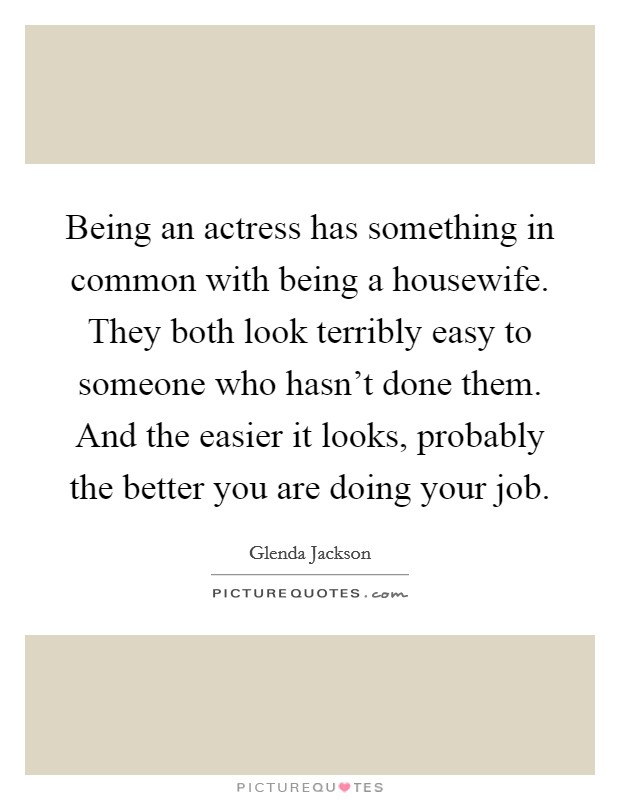 Being an actress has something in common with being a housewife. They both look terribly easy to someone who hasn't done them. And the easier it looks, probably the better you are doing your job. Picture Quote #1