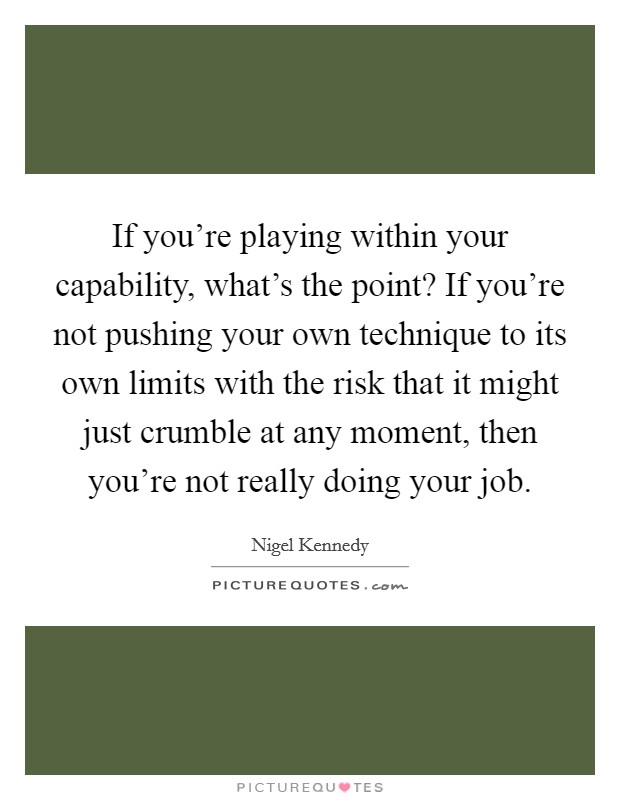 If you're playing within your capability, what's the point? If you're not pushing your own technique to its own limits with the risk that it might just crumble at any moment, then you're not really doing your job. Picture Quote #1