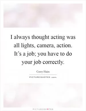 I always thought acting was all lights, camera, action. It’s a job; you have to do your job correctly Picture Quote #1