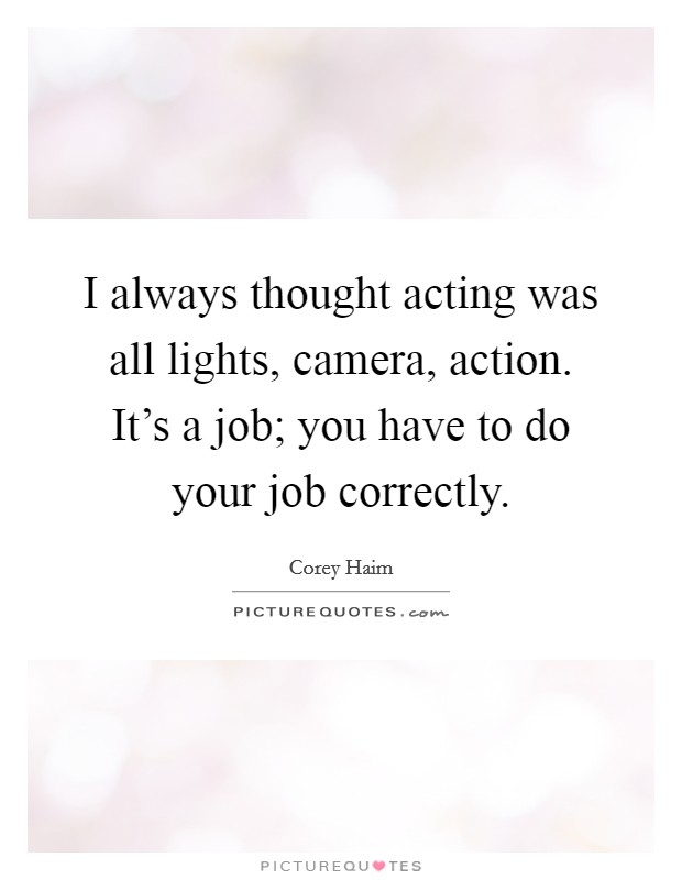 I always thought acting was all lights, camera, action. It's a job; you have to do your job correctly. Picture Quote #1