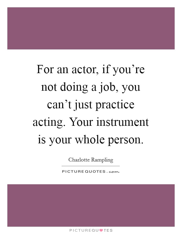 For an actor, if you're not doing a job, you can't just practice acting. Your instrument is your whole person. Picture Quote #1