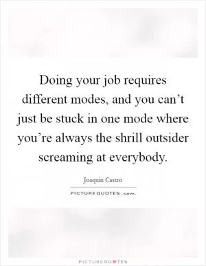 Doing your job requires different modes, and you can’t just be stuck in one mode where you’re always the shrill outsider screaming at everybody Picture Quote #1