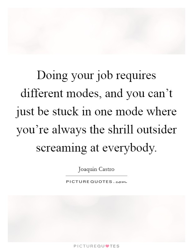 Doing your job requires different modes, and you can't just be stuck in one mode where you're always the shrill outsider screaming at everybody. Picture Quote #1