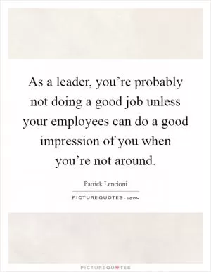 As a leader, you’re probably not doing a good job unless your employees can do a good impression of you when you’re not around Picture Quote #1