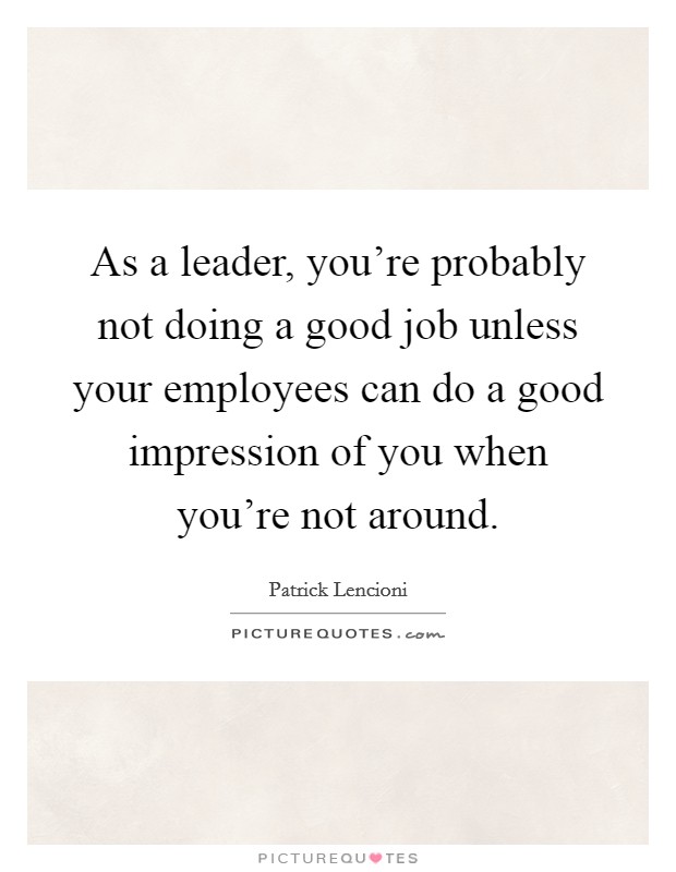 As a leader, you're probably not doing a good job unless your employees can do a good impression of you when you're not around. Picture Quote #1