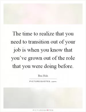 The time to realize that you need to transition out of your job is when you know that you’ve grown out of the role that you were doing before Picture Quote #1