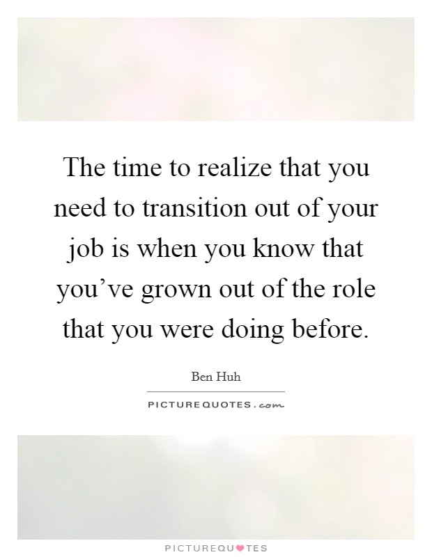 The time to realize that you need to transition out of your job is when you know that you've grown out of the role that you were doing before. Picture Quote #1