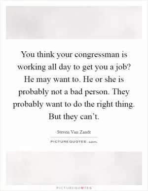 You think your congressman is working all day to get you a job? He may want to. He or she is probably not a bad person. They probably want to do the right thing. But they can’t Picture Quote #1