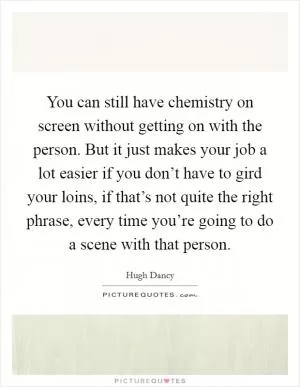 You can still have chemistry on screen without getting on with the person. But it just makes your job a lot easier if you don’t have to gird your loins, if that’s not quite the right phrase, every time you’re going to do a scene with that person Picture Quote #1