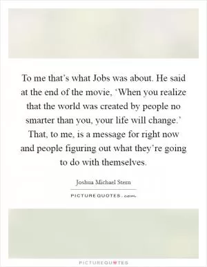 To me that’s what Jobs was about. He said at the end of the movie, ‘When you realize that the world was created by people no smarter than you, your life will change.’ That, to me, is a message for right now and people figuring out what they’re going to do with themselves Picture Quote #1