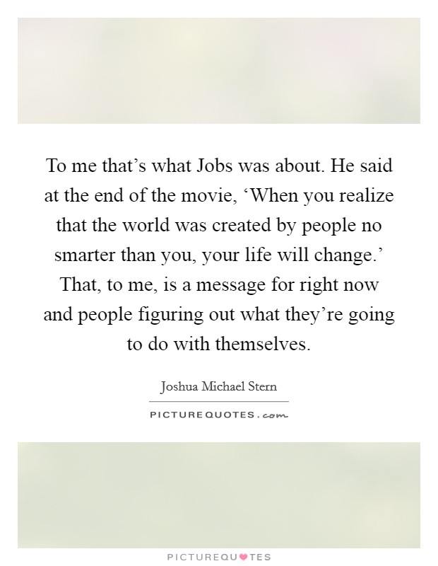 To me that's what Jobs was about. He said at the end of the movie, ‘When you realize that the world was created by people no smarter than you, your life will change.' That, to me, is a message for right now and people figuring out what they're going to do with themselves. Picture Quote #1