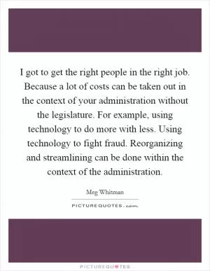 I got to get the right people in the right job. Because a lot of costs can be taken out in the context of your administration without the legislature. For example, using technology to do more with less. Using technology to fight fraud. Reorganizing and streamlining can be done within the context of the administration Picture Quote #1