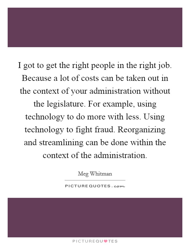 I got to get the right people in the right job. Because a lot of costs can be taken out in the context of your administration without the legislature. For example, using technology to do more with less. Using technology to fight fraud. Reorganizing and streamlining can be done within the context of the administration. Picture Quote #1