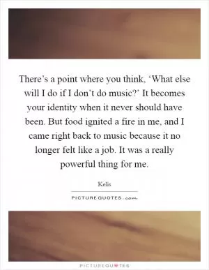 There’s a point where you think, ‘What else will I do if I don’t do music?’ It becomes your identity when it never should have been. But food ignited a fire in me, and I came right back to music because it no longer felt like a job. It was a really powerful thing for me Picture Quote #1