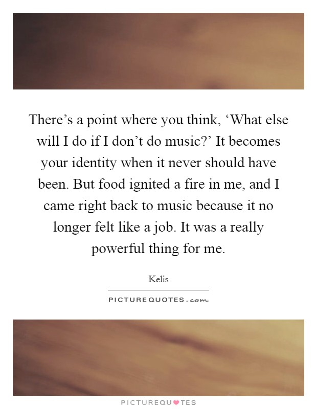 There's a point where you think, ‘What else will I do if I don't do music?' It becomes your identity when it never should have been. But food ignited a fire in me, and I came right back to music because it no longer felt like a job. It was a really powerful thing for me. Picture Quote #1