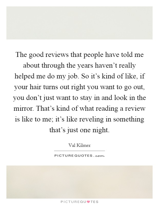The good reviews that people have told me about through the years haven't really helped me do my job. So it's kind of like, if your hair turns out right you want to go out, you don't just want to stay in and look in the mirror. That's kind of what reading a review is like to me; it's like reveling in something that's just one night. Picture Quote #1